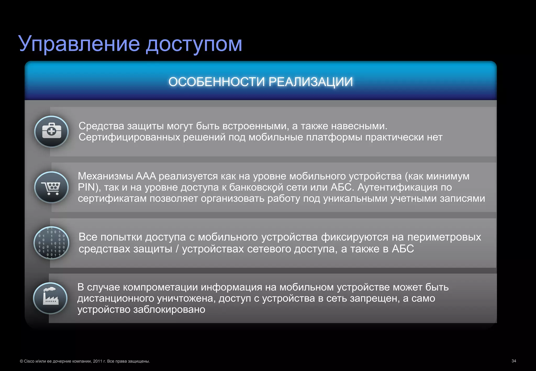 Управление доступом
                                                                  ОСОБЕННОСТИ РЕАЛИЗАЦИИ


                            Средства защиты могут быть встроенными, а также навесными.
                            Сертифицированных решений под мобильные платформы практически нет


                            Механизмы AAA реализуется как на уровне мобильного устройства (как минимум
                                                                              .
                            PIN), так и на уровне доступа к банковской сети или АБС. Аутентификация по
                            сертификатам позволяет организовать работу под уникальными учетными записями


                            Все попытки доступа с мобильного устройства фиксируются на периметровых
                            средствах защиты / устройствах сетевого доступа, а также в АБС


                           В случае компрометации информация на мобильном устройстве может быть
                           дистанционного уничтожена, доступ с устройства в сеть запрещен, а само
                           устройство заблокировано



© Cisco и/или ее дочерние компании, 2011 г. Все права защищены.                                            34
 