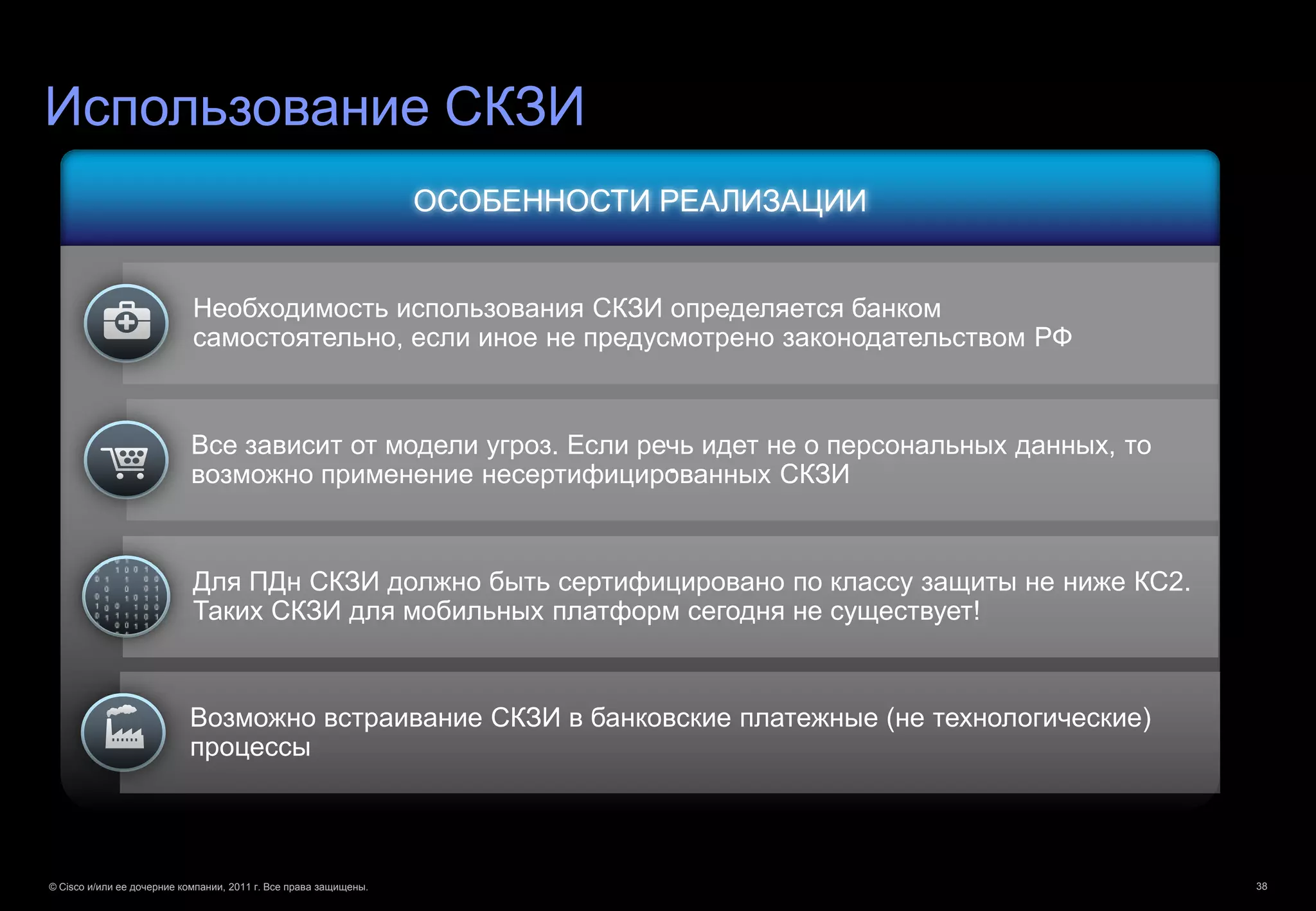 Использование СКЗИ
                                                                  ОСОБЕННОСТИ РЕАЛИЗАЦИИ


                            Необходимость использования СКЗИ определяется банком
                            самостоятельно, если иное не предусмотрено законодательством РФ



                            Все зависит от модели угроз. Если речь идет не о персональных данных, то
                                                                .
                            возможно применение несертифицированных СКЗИ


                            Для ПДн СКЗИ должно быть сертифицировано по классу защиты не ниже КС2.
                            Таких СКЗИ для мобильных платформ сегодня не существует!


                           Возможно встраивание СКЗИ в банковские платежные (не технологические)
                           процессы




© Cisco и/или ее дочерние компании, 2011 г. Все права защищены.                                        38
 