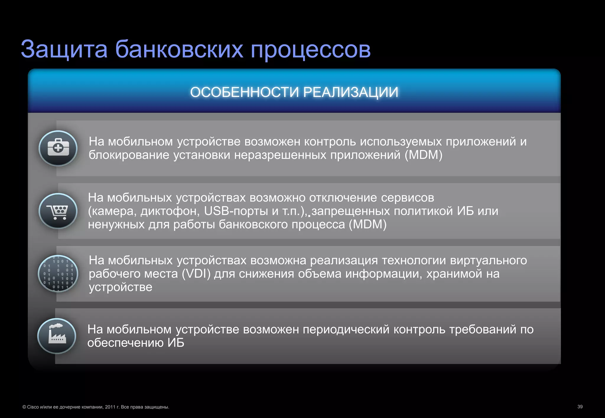 Защита банковских процессов
                                                                  ОСОБЕННОСТИ РЕАЛИЗАЦИИ


                            На мобильном устройстве возможен контроль используемых приложений и
                            блокирование установки неразрешенных приложений (MDM)


                            На мобильных устройствах возможно отключение сервисов
                            (камера, диктофон, USB-порты и т.п.),.запрещенных политикой ИБ или
                            ненужных для работы банковского процесса (MDM)

                            На мобильных устройствах возможна реализация технологии виртуального
                            рабочего места (VDI) для снижения объема информации, хранимой на
                            устройстве


                           На мобильном устройстве возможен периодический контроль требований по
                           обеспечению ИБ




© Cisco и/или ее дочерние компании, 2011 г. Все права защищены.                                    39
 