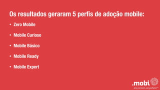 Os resultados geraram 5 perﬁs de adoção mobile:
• Zero Mobile
• Mobile Curioso
• Mobile Básico
• Mobile Ready
• Mobile Expert
 