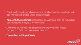 • O estudo foi criado com base em uma escala evolutiva - e a distribuição
das marcas nos grupos valida esta percepção
• Apenas 16,4% das marcas pesquisadas possuem um grau de mobilidade
que representa atenção e foco no canal.
• O número de marcas sem presença ainda relevante em mobile
representou 64% das marcas pesquisadas.
• Curioso/Zero = 4X Expert/Ready
 