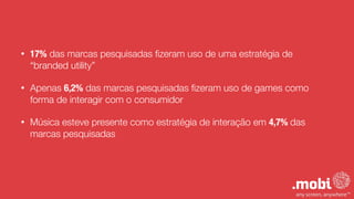 • 17% das marcas pesquisadas ﬁzeram uso de uma estratégia de
“branded utility”
• Apenas 6,2% das marcas pesquisadas ﬁzeram uso de games como
forma de interagir com o consumidor
• Música esteve presente como estratégia de interação em 4,7% das
marcas pesquisadas
 
