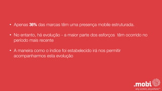 • Apenas 36% das marcas têm uma presença mobile estruturada.
• No entanto, há evolução - a maior parte dos esforços têm ocorrido no
período mais recente
• A maneira como o índice foi estabelecido irá nos permitir
acompanharmos esta evolução
 