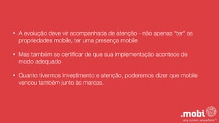 • A evolução deve vir acompanhada de atenção - não apenas “ter" as
propriedades mobile, ter uma presença mobile
• Mas também se certiﬁcar de que sua implementação acontece de
modo adequado
• Quanto tivermos investimento e atenção, poderemos dizer que mobile
venceu também junto às marcas.
 