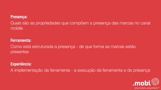 Presença:
Quais são as propriedades que compõem a presença das marcas no canal
mobile
!
Ferramenta:
Como está estruturada a presença - de que forma as marcas estão
presentes
!
Experiência:
A implementação da ferramenta - a execução da ferramenta e da presença
 