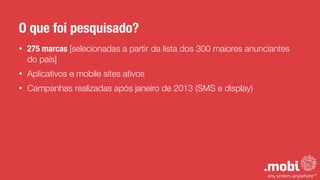 • 275 marcas [selecionadas a partir da lista dos 300 maiores anunciantes
do país]
• Aplicativos e mobile sites ativos
• Campanhas realizadas após janeiro de 2013 (SMS e display)
O que foi pesquisado?
 