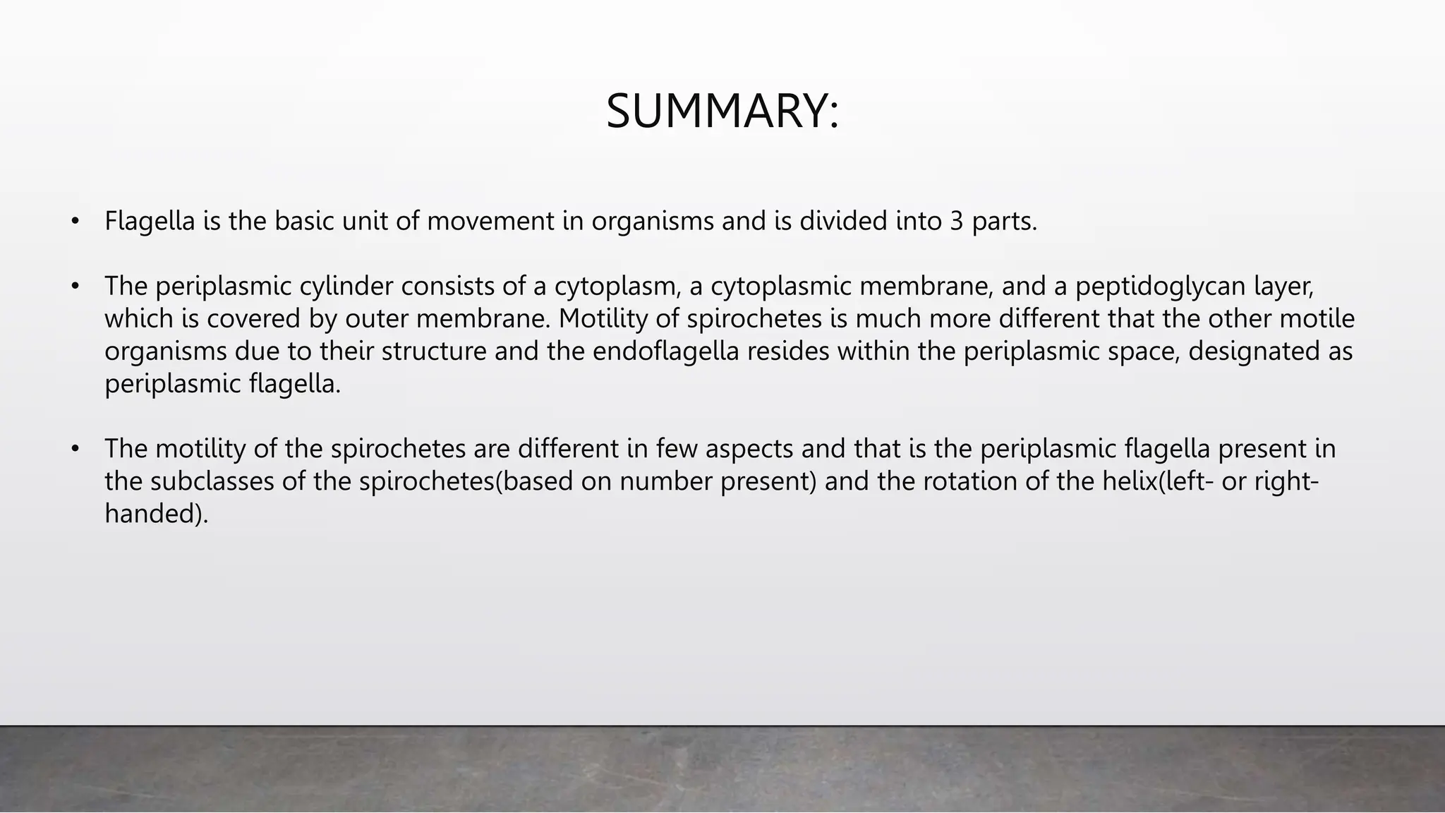 SUMMARY:
• Flagella is the basic unit of movement in organisms and is divided into 3 parts.
• The periplasmic cylinder consists of a cytoplasm, a cytoplasmic membrane, and a peptidoglycan layer,
which is covered by outer membrane. Motility of spirochetes is much more different that the other motile
organisms due to their structure and the endoflagella resides within the periplasmic space, designated as
periplasmic flagella.
• The motility of the spirochetes are different in few aspects and that is the periplasmic flagella present in
the subclasses of the spirochetes(based on number present) and the rotation of the helix(left- or right-
handed).
 