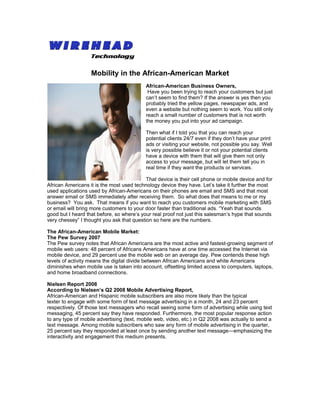 Mobility in the African-American Market
                                           African-American Business Owners,
                                            Have you been trying to reach your customers but just
                                           can’t seem to find them? If the answer is yes then you
                                           probably tried the yellow pages, newspaper ads, and
                                           even a website but nothing seem to work. You still only
                                           reach a small number of customers that is not worth
                                           the money you put into your ad campaign.

                                           Then what if I told you that you can reach your
                                           potential clients 24/7 even if they don’t have your print
                                           ads or visiting your website, not possible you say. Well
                                           is very possible believe it or not your potential clients
                                           have a device with them that will give them not only
                                           access to your message, but will let them tell you in
                                           real time if they want the products or services.

                                           That device is their cell phone or mobile device and for
African Americans it is the most used technology device they have. Let’s take it further the most
used applications used by African-Americans on their phones are email and SMS and that most
answer email or SMS immediately after receiving them. So what does that means to me or my
business? You ask. That means if you want to reach you customers mobile marketing with SMS
or email will bring more customers to your door faster than traditional ads. “Yeah that sounds
good but I heard that before, so where’s your real proof not just this salesman’s hype that sounds
very chessey” I thought you ask that question so here are the numbers.

The African-American Mobile Market:
The Pew Survey 2007
The Pew survey notes that African Americans are the most active and fastest-growing segment of
mobile web users: 48 percent of Africans Americans have at one time accessed the Internet via
mobile device, and 29 percent use the mobile web on an average day. Pew contends these high
levels of activity means the digital divide between African Americans and white Americans
diminishes when mobile use is taken into account, offsetting limited access to computers, laptops,
and home broadband connections.

Nielsen Report 2008
According to Nielsen’s Q2 2008 Mobile Advertising Report,
African-American and Hispanic mobile subscribers are also more likely than the typical
texter to engage with some form of text message advertising in a month, 24 and 23 percent
respectively. Of those text messagers who recall seeing some form of advertising while using text
messaging, 45 percent say they have responded. Furthermore, the most popular response action
to any type of mobile advertising (text, mobile web, video, etc.) in Q2 2008 was actually to send a
text message. Among mobile subscribers who saw any form of mobile advertising in the quarter,
25 percent say they responded at least once by sending another text message—emphasizing the
interactivity and engagement this medium presents.
 