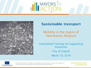 Empowering Covenant of Mayors Coordinators and Supporters to assist municipalities in
implementing and monitoring their Sustainable Energy Action Plan
WWW.MAYORSINACTION.EU
#MAYORSINACTION
Empowering Covenant of Mayors Coordinators and Supporters to assist municipalities in
implementing and monitoring their Sustainable Energy Action Plan
WWW.MAYORSINACTION.EU
#MAYORSINACTION
Sustainable transport
Mobility in the region of
Interleuven, Belgium
Centralized Training for Supporting
Structures
City of Zagreb
March 10, 2016
 