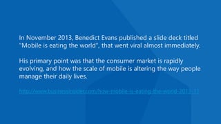 In November 2013, Benedict Evans published a slide deck titled
"Mobile is eating the world", that went viral almost immediately.
His primary point was that the consumer market is rapidly
evolving, and how the scale of mobile is altering the way people
manage their daily lives.
http://www.businessinsider.com/how-mobile-is-eating-the-world-2013-11
 