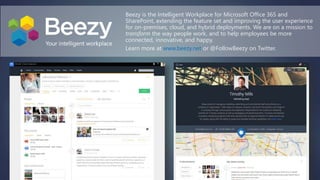 Beezy is the Intelligent Workplace for Microsoft Office 365 and
SharePoint, extending the feature set and improving the user experience
for on-premises, cloud, and hybrid deployments. We are on a mission to
transform the way people work, and to help employees be more
connected, innovative, and happy.
Learn more at www.beezy.net or @FollowBeezy on Twitter.
 