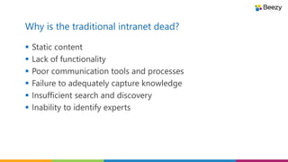 Why is the traditional intranet dead?
 Static content
 Lack of functionality
 Poor communication tools and processes
 Failure to adequately capture knowledge
 Insufficient search and discovery
 Inability to identify experts
 