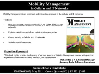 [object Object],[object Object],[object Object],[object Object],[object Object],Mobility Management  in Cellular and IP Networks Somasekhar V Rudrakshi 9780070680807| May 2011 | Crown Quarto (SC) | PP 352  |  `  495 Mobility Management is an important and interesting protocol in the cellular and IP networks.  From the Foreword “ This book rightly enables the learning of various aspects of Mobility Management coupled with practical experience of commercialization, research, and development.  ” Mohan Rao G N S, General Manager Samsung India Software Operations 