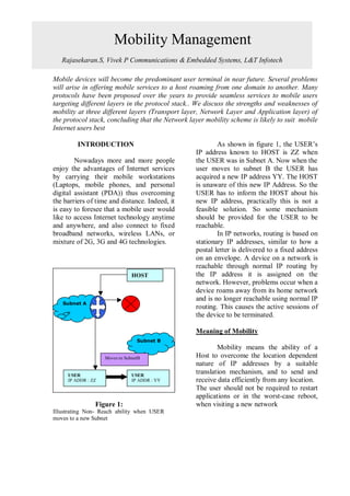 Mobility Management
                                     ABSTRACT
   Rajasekaran.S, Vivek P Communications & Embedded Systems, L&T Infotech

Mobile devices will become the predominant user terminal in near future. Several problems
will arise in offering mobile services to a host roaming from one domain to another. Many
protocols have been proposed over the years to provide seamless services to mobile users
targeting different layers in the protocol stack.. We discuss the strengths and weaknesses of
mobility at three different layers (Transport layer, Network Layer and Application layer) of
the protocol stack, concluding that the Network layer mobility scheme is likely to suit mobile
Internet users best

         INTRODUCTION                                     As shown in figure 1, the USER’s
                                                  IP address known to HOST is ZZ when
        Nowadays more and more people             the USER was in Subnet A. Now when the
enjoy the advantages of Internet services         user moves to subnet B the USER has
by carrying their mobile workstations             acquired a new IP address YY. The HOST
(Laptops, mobile phones, and personal             is unaware of this new IP Address. So the
digital assistant (PDA)) thus overcoming          USER has to inform the HOST about his
the barriers of time and distance. Indeed, it     new IP address, practically this is not a
is easy to foresee that a mobile user would       feasible solution. So some mechanism
like to access Internet technology anytime        should be provided for the USER to be
and anywhere, and also connect to fixed           reachable.
broadband networks, wireless LANs, or                     In IP networks, routing is based on
mixture of 2G, 3G and 4G technologies.            stationary IP addresses, similar to how a
                                                  postal letter is delivered to a fixed address
                                                  on an envelope. A device on a network is
                                                  reachable through normal IP routing by
                                HOST              the IP address it is assigned on the
                                                  network. However, problems occur when a
                                                  device roams away from its home network
                                                  and is no longer reachable using normal IP
   Subnet A
                                                  routing. This causes the active sessions of
                                                  the device to be terminated.

                                                  Meaning of Mobility
                                  Subnet B
                                                          Mobility means the ability of a
                    Moves to SubnetB              Host to overcome the location dependent
                                                  nature of IP addresses by a suitable
     USER                       USER
                                                  translation mechanism, and to send and
     IP ADDR : ZZ               IP ADDR : YY      receive data efficiently from any location.
                                                  The user should not be required to restart
                                                  applications or in the worst-case reboot,
                Figure 1:                         when visiting a new network
Illustrating Non- Reach ability when USER
moves to a new Subnet
 