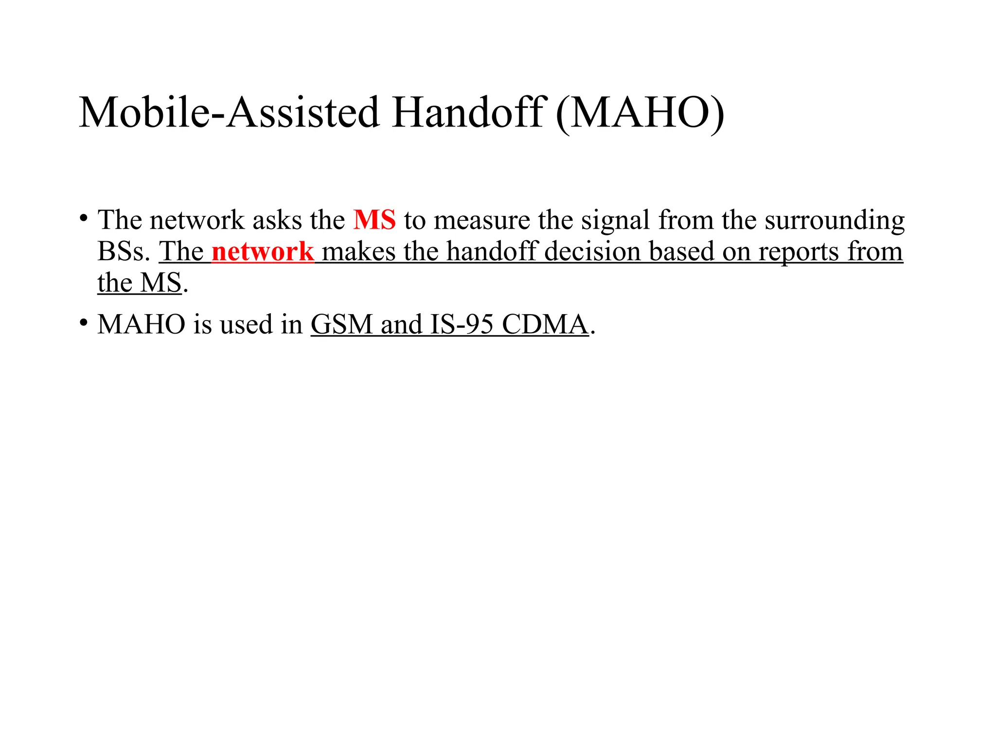 Mobile Assisted Handoff (MAHO)
‑
• The network asks the MS to measure the signal from the surrounding
BSs. The network makes the handoff decision based on reports from
the MS.
• MAHO is used in GSM and IS 95 CDMA
‑ .
 