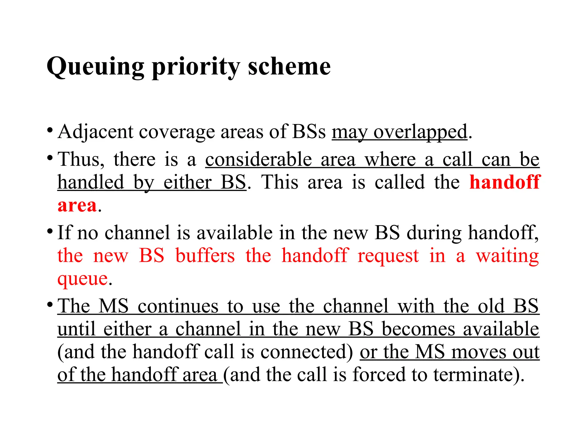 Queuing priority scheme
• Adjacent coverage areas of BSs may overlapped.
• Thus, there is a considerable area where a call can be
handled by either BS. This area is called the handoff
area.
• If no channel is available in the new BS during handoff,
the new BS buffers the handoff request in a waiting
queue.
• The MS continues to use the channel with the old BS
until either a channel in the new BS becomes available
(and the handoff call is connected) or the MS moves out
of the handoff area (and the call is forced to terminate).
 