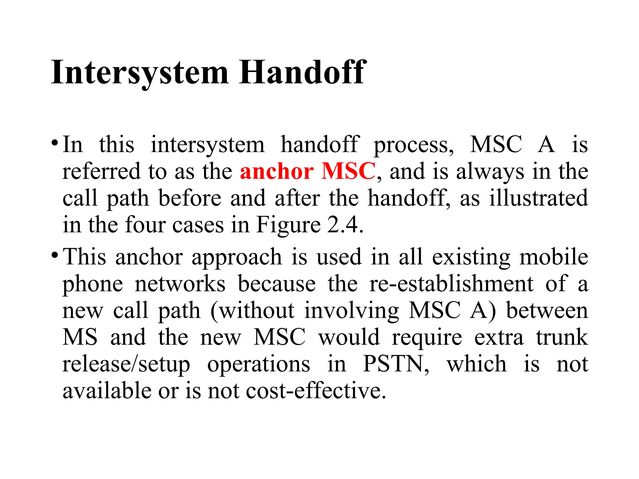 Intersystem Handoff
•In this intersystem handoff process, MSC A is
referred to as the anchor MSC, and is always in the
call path before and after the handoff, as illustrated
in the four cases in Figure 2.4.
•This anchor approach is used in all existing mobile
phone networks because the re establishment of a
‑
new call path (without involving MSC A) between
MS and the new MSC would require extra trunk
release/setup operations in PSTN, which is not
available or is not cost effective.
‑
 