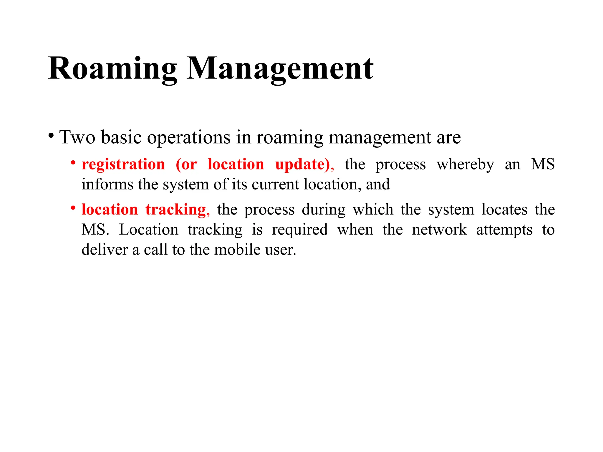 Roaming Management
• Two basic operations in roaming management are
• registration (or location update), the process whereby an MS
informs the system of its current location, and
• location tracking, the process during which the system locates the
MS. Location tracking is required when the network attempts to
deliver a call to the mobile user.
 