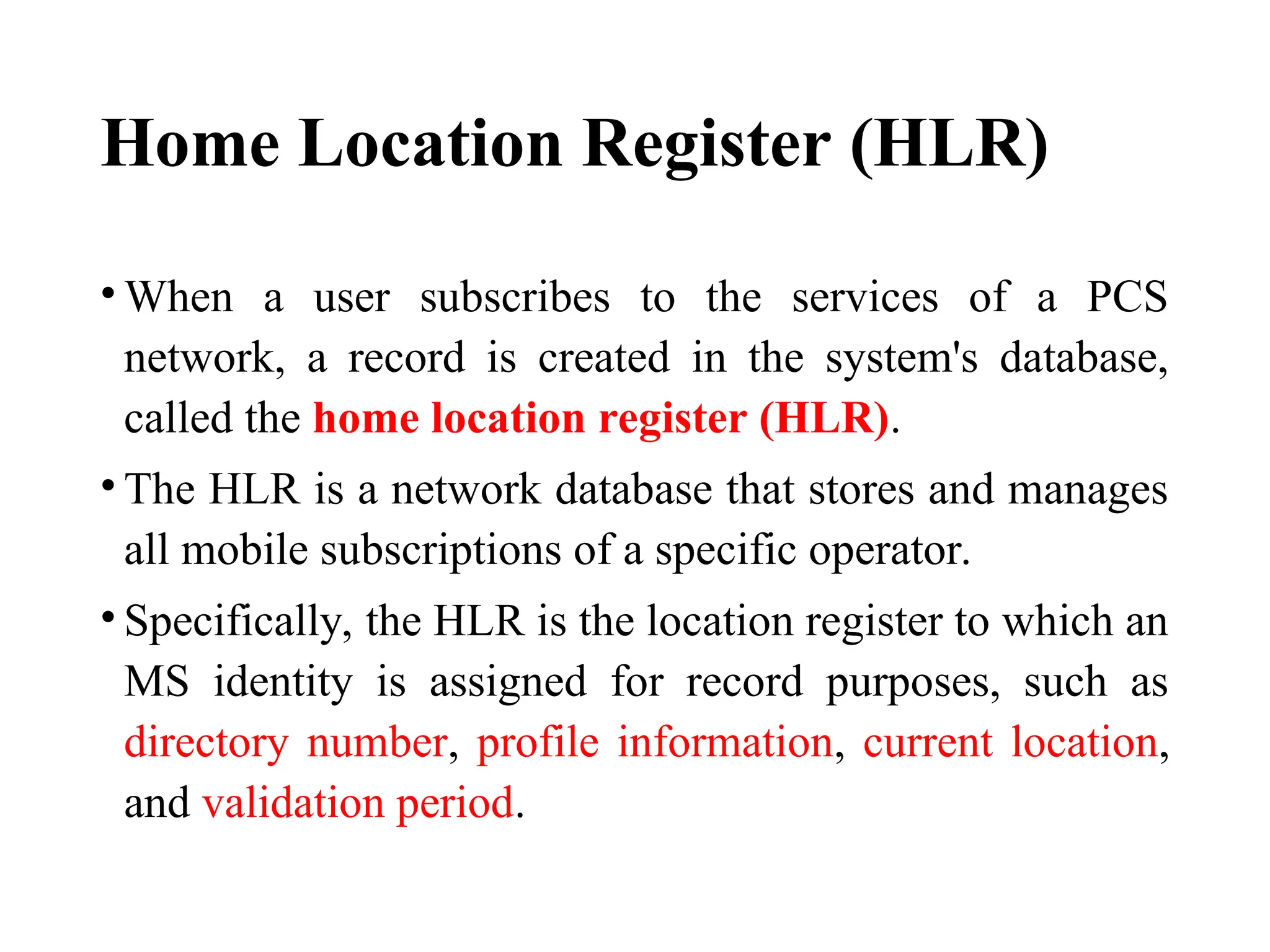 Home Location Register (HLR)
• When a user subscribes to the services of a PCS
network, a record is created in the system's database,
called the home location register (HLR).
• The HLR is a network database that stores and manages
all mobile subscriptions of a specific operator.
• Specifically, the HLR is the location register to which an
MS identity is assigned for record purposes, such as
directory number, profile information, current location,
and validation period.
 