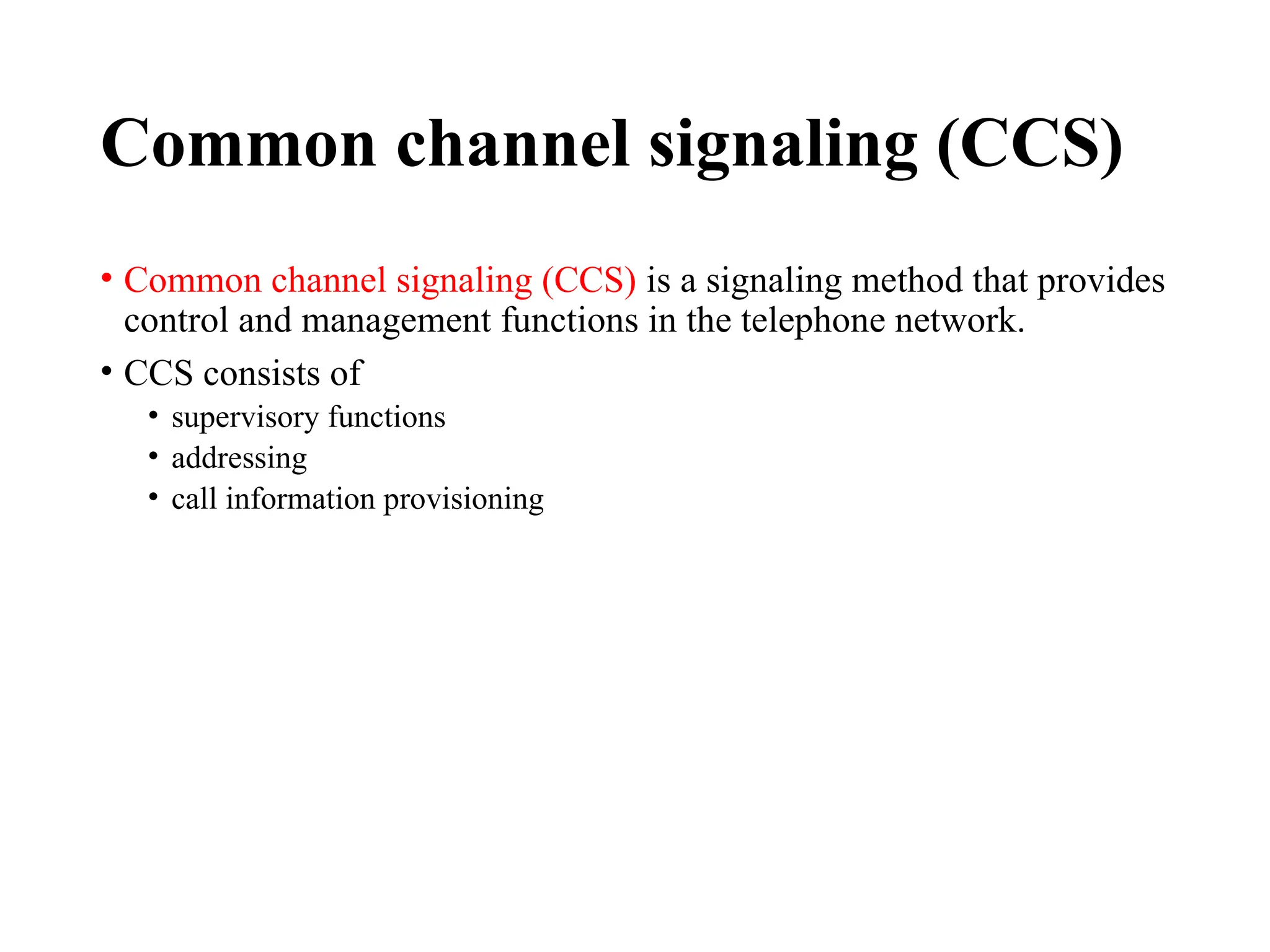 Common channel signaling (CCS)
• Common channel signaling (CCS) is a signaling method that provides
control and management functions in the telephone network.
• CCS consists of
• supervisory functions
• addressing
• call information provisioning
 