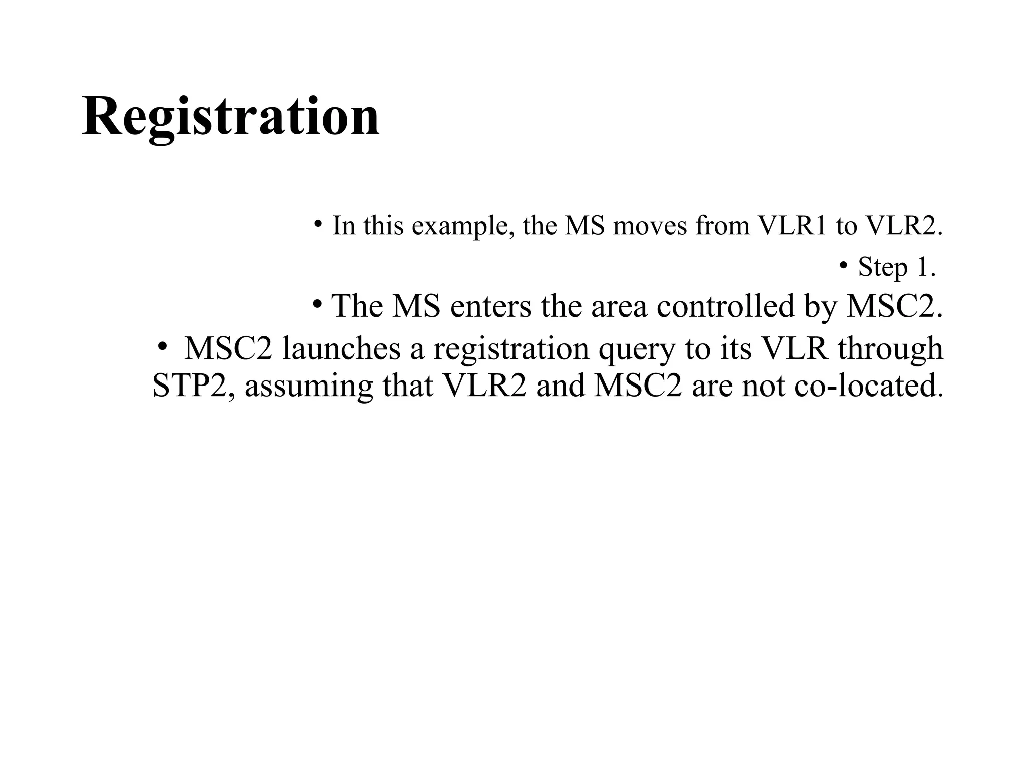 Registration
• In this example, the MS moves from VLR1 to VLR2.
• Step 1.
• The MS enters the area controlled by MSC2.
• MSC2 launches a registration query to its VLR through
STP2, assuming that VLR2 and MSC2 are not co-located.
 