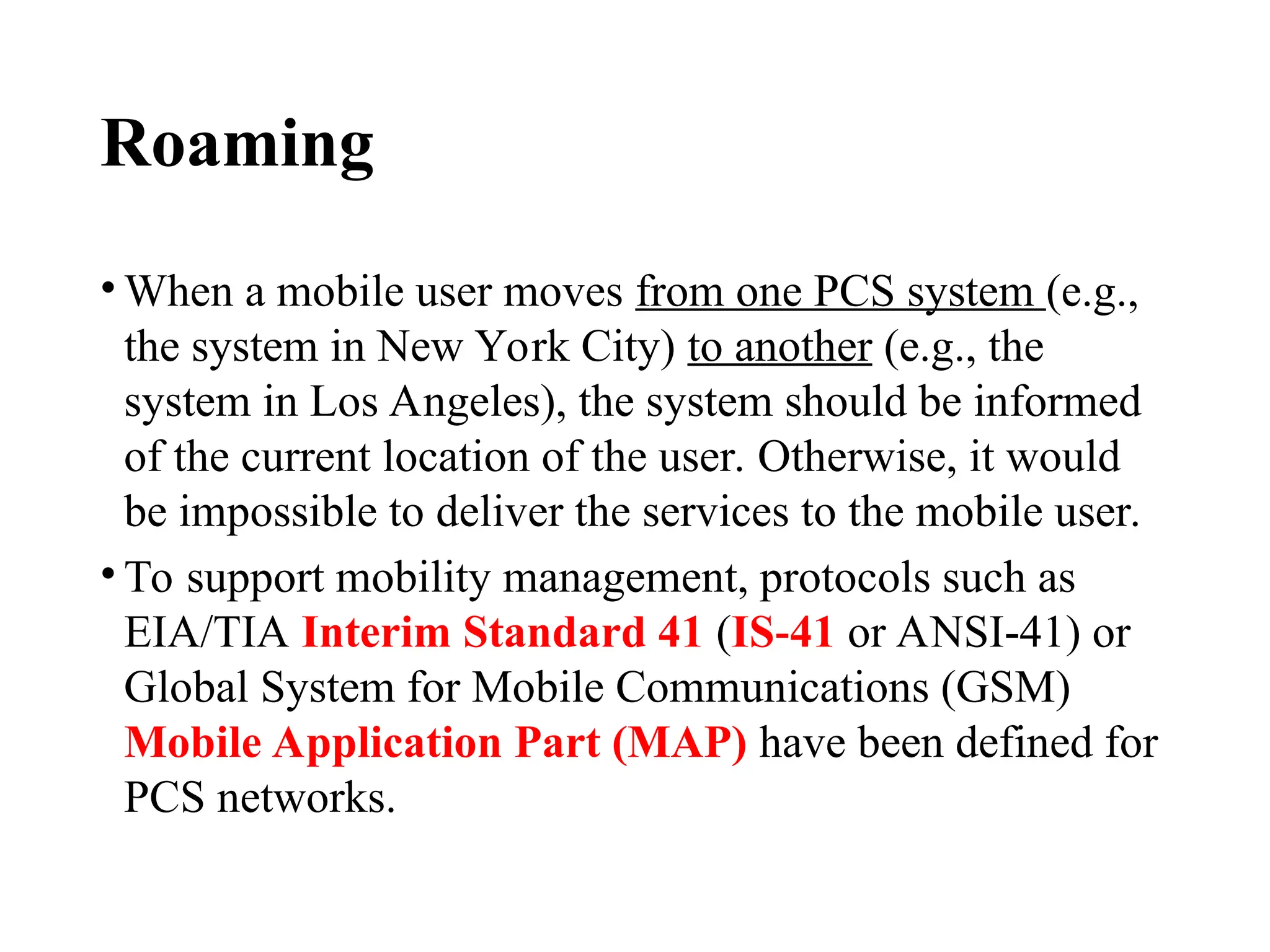Roaming
• When a mobile user moves from one PCS system (e.g.,
the system in New York City) to another (e.g., the
system in Los Angeles), the system should be informed
of the current location of the user. Otherwise, it would
be impossible to deliver the services to the mobile user.
• To support mobility management, protocols such as
EIA/TIA Interim Standard 41 (IS 41
‑ or ANSI 41) or
‑
Global System for Mobile Communications (GSM)
Mobile Application Part (MAP) have been defined for
PCS networks.
 