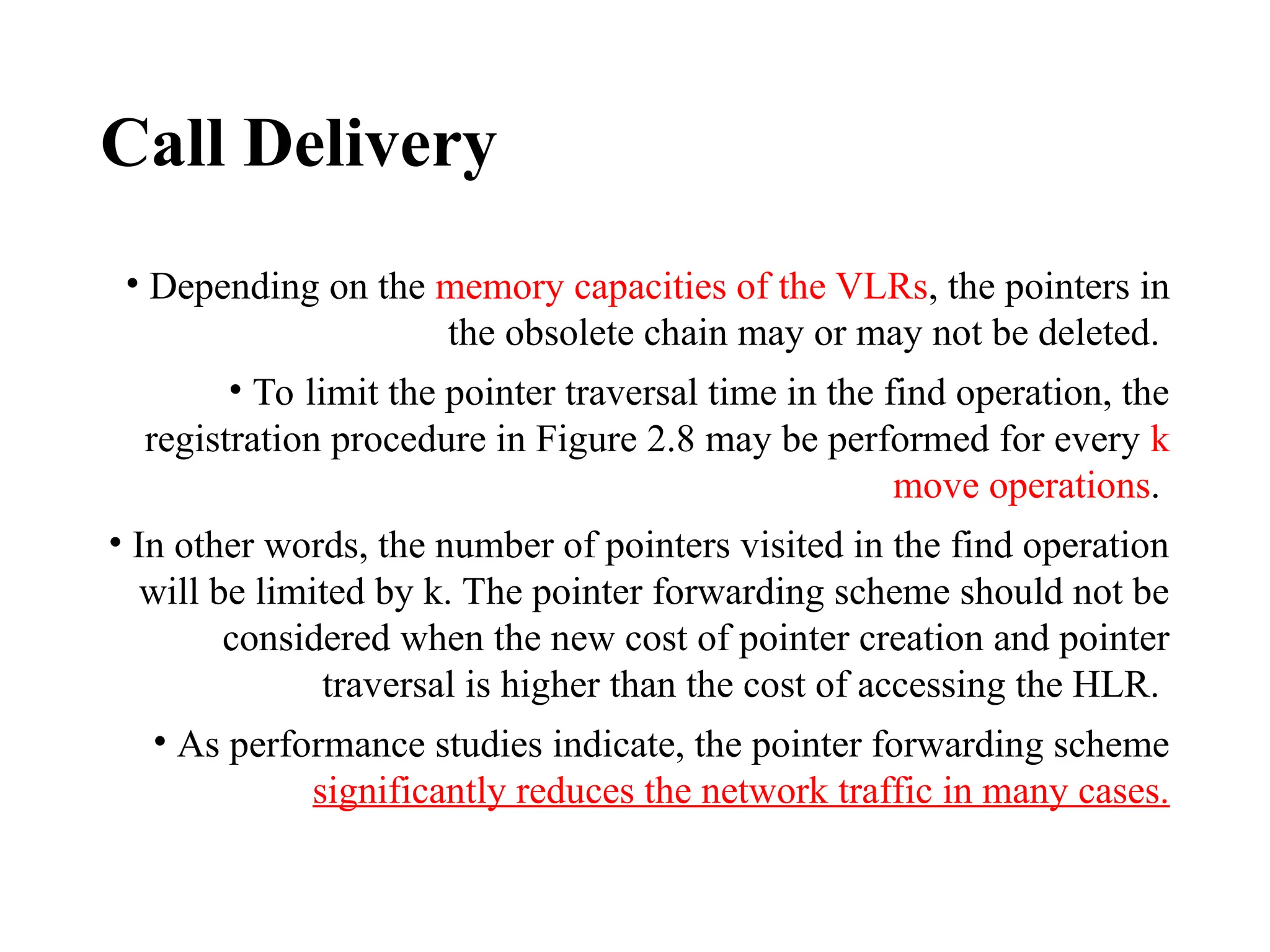 Call Delivery
• Depending on the memory capacities of the VLRs, the pointers in
the obsolete chain may or may not be deleted.
• To limit the pointer traversal time in the find operation, the
registration procedure in Figure 2.8 may be performed for every k
move operations.
• In other words, the number of pointers visited in the find operation
will be limited by k. The pointer forwarding scheme should not be
considered when the new cost of pointer creation and pointer
traversal is higher than the cost of accessing the HLR.
• As performance studies indicate, the pointer forwarding scheme
significantly reduces the network traffic in many cases.
 