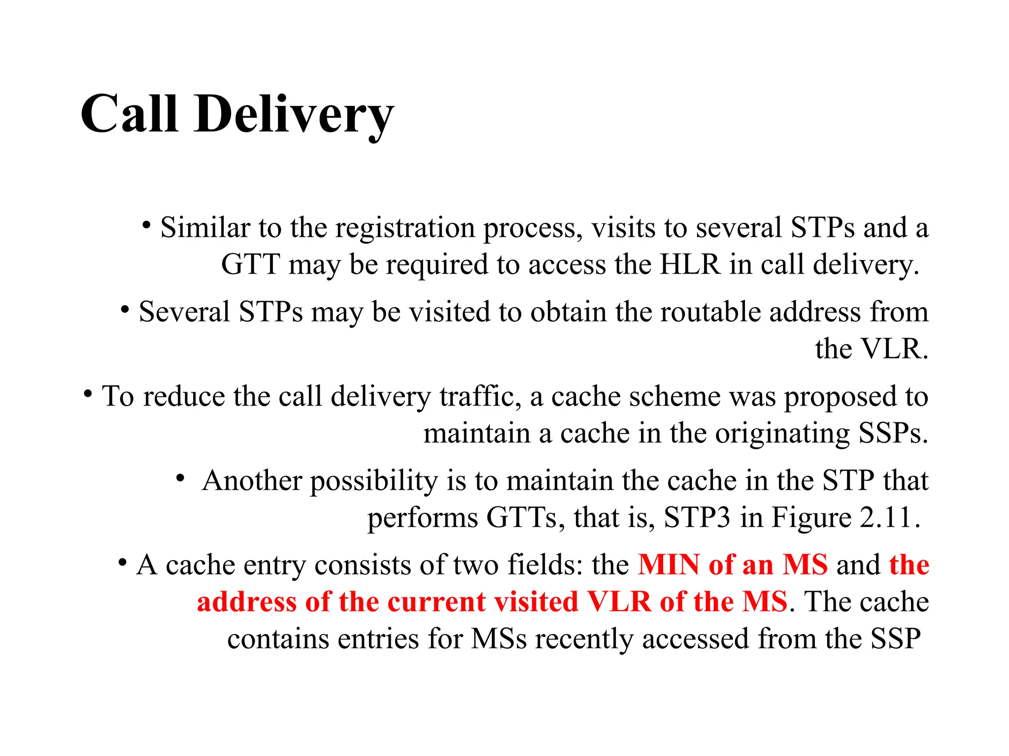 Call Delivery
• Similar to the registration process, visits to several STPs and a
GTT may be required to access the HLR in call delivery.
• Several STPs may be visited to obtain the routable address from
the VLR.
• To reduce the call delivery traffic, a cache scheme was proposed to
maintain a cache in the originating SSPs.
• Another possibility is to maintain the cache in the STP that
performs GTTs, that is, STP3 in Figure 2.11.
• A cache entry consists of two fields: the MIN of an MS and the
address of the current visited VLR of the MS. The cache
contains entries for MSs recently accessed from the SSP
 
