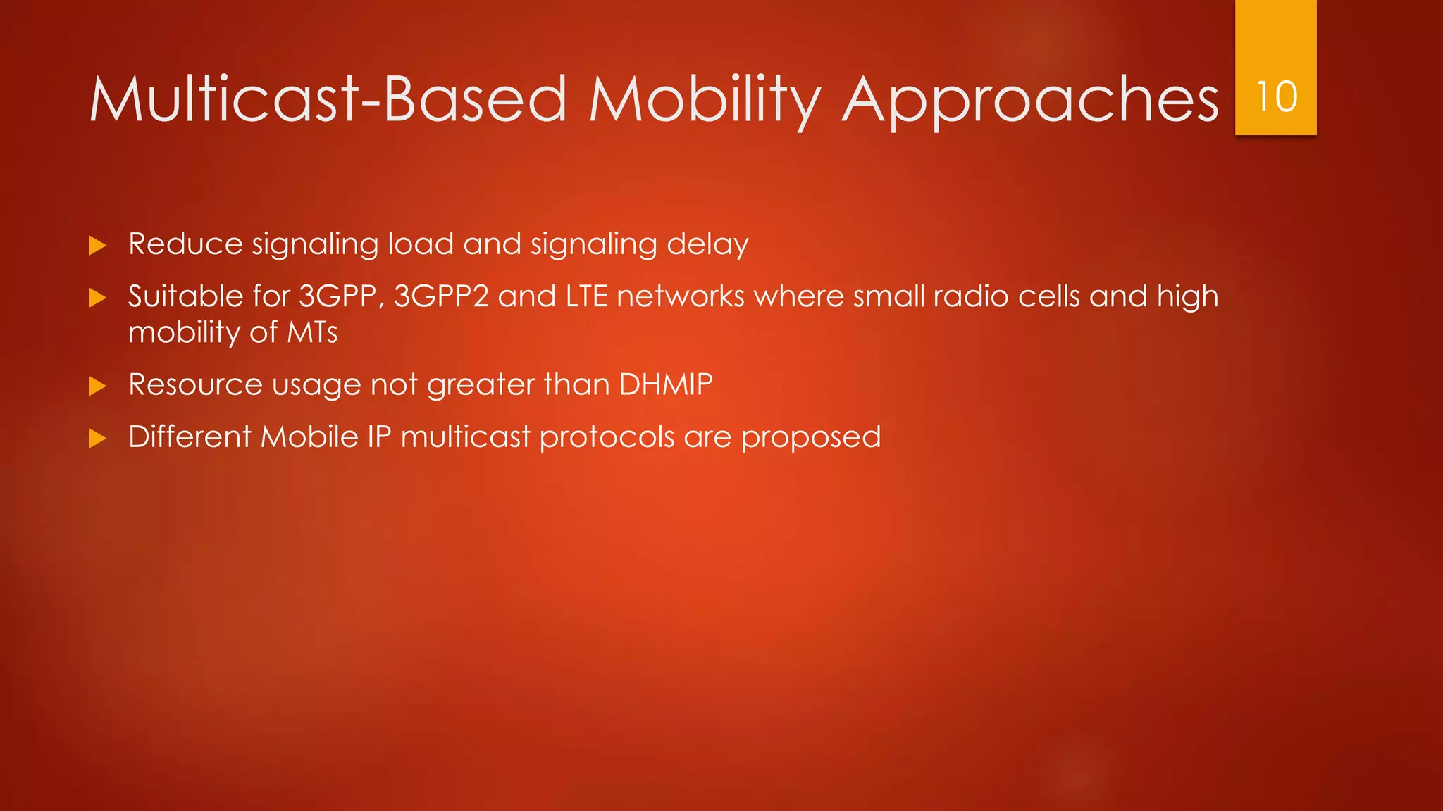 Multicast-Based Mobility Approaches
 Reduce signaling load and signaling delay
 Suitable for 3GPP, 3GPP2 and LTE networks where small radio cells and high
mobility of MTs
 Resource usage not greater than DHMIP
 Different Mobile IP multicast protocols are proposed
10
 