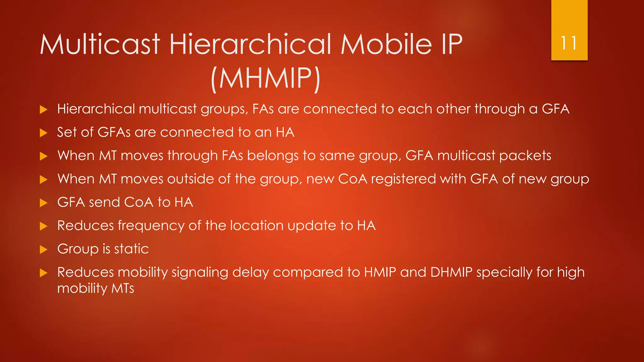 Multicast Hierarchical Mobile IP
(MHMIP)
 Hierarchical multicast groups, FAs are connected to each other through a GFA
 Set of GFAs are connected to an HA
 When MT moves through FAs belongs to same group, GFA multicast packets
 When MT moves outside of the group, new CoA registered with GFA of new group
 GFA send CoA to HA
 Reduces frequency of the location update to HA
 Group is static
 Reduces mobility signaling delay compared to HMIP and DHMIP specially for high
mobility MTs
11
 