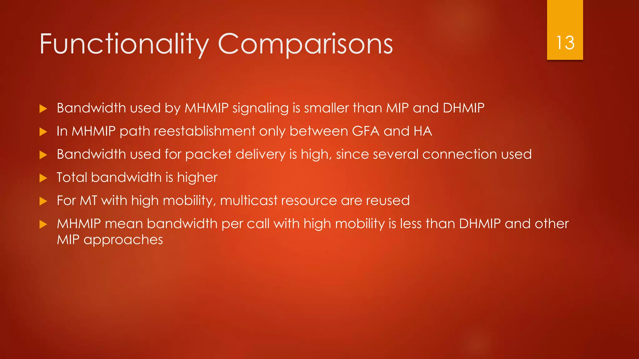 Functionality Comparisons
 Bandwidth used by MHMIP signaling is smaller than MIP and DHMIP
 In MHMIP path reestablishment only between GFA and HA
 Bandwidth used for packet delivery is high, since several connection used
 Total bandwidth is higher
 For MT with high mobility, multicast resource are reused
 MHMIP mean bandwidth per call with high mobility is less than DHMIP and other
MIP approaches
13
 
