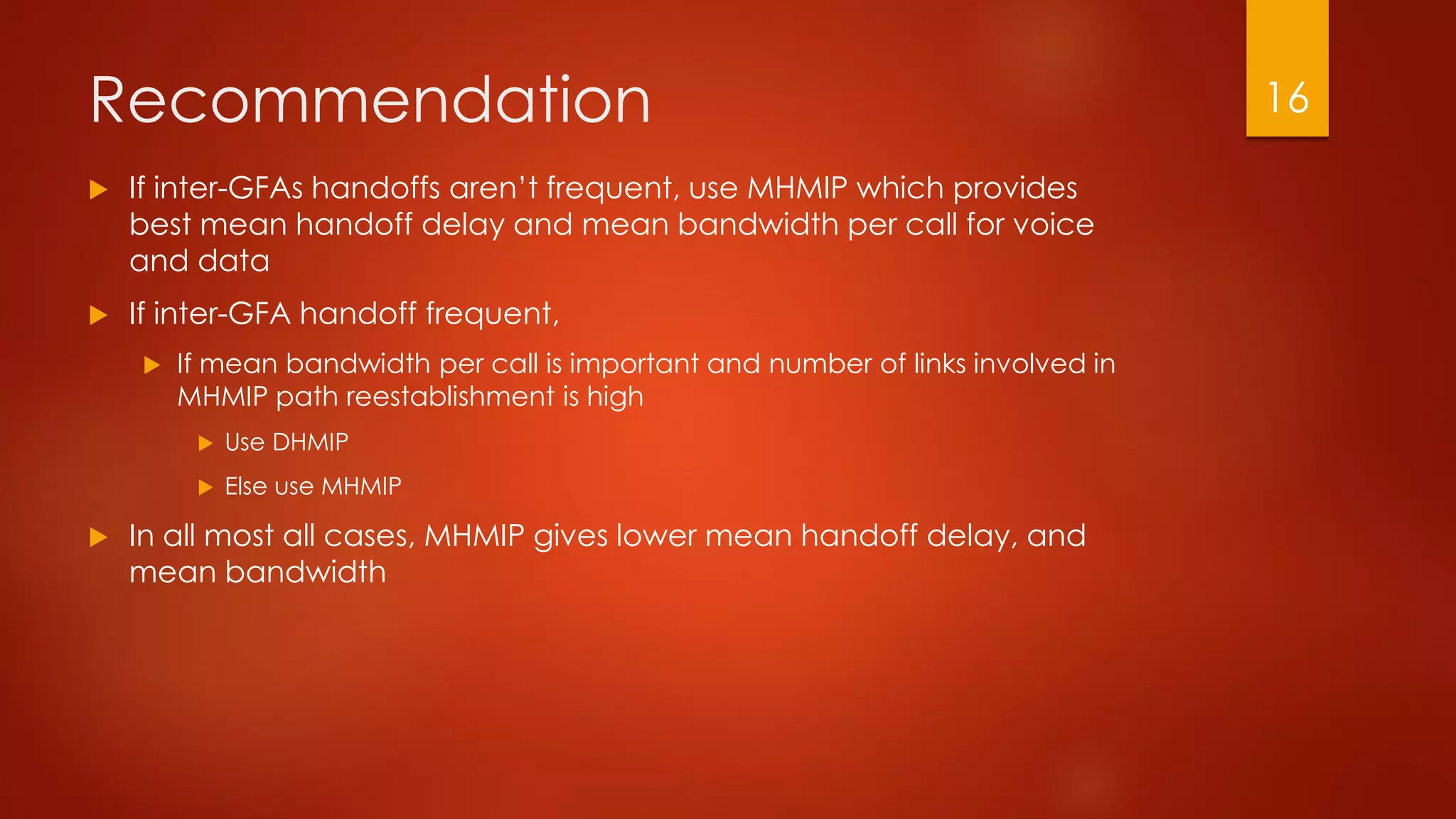 Recommendation
 If inter-GFAs handoffs aren’t frequent, use MHMIP which provides
best mean handoff delay and mean bandwidth per call for voice
and data
 If inter-GFA handoff frequent,
 If mean bandwidth per call is important and number of links involved in
MHMIP path reestablishment is high
 Use DHMIP
 Else use MHMIP
 In all most all cases, MHMIP gives lower mean handoff delay, and
mean bandwidth
16
 