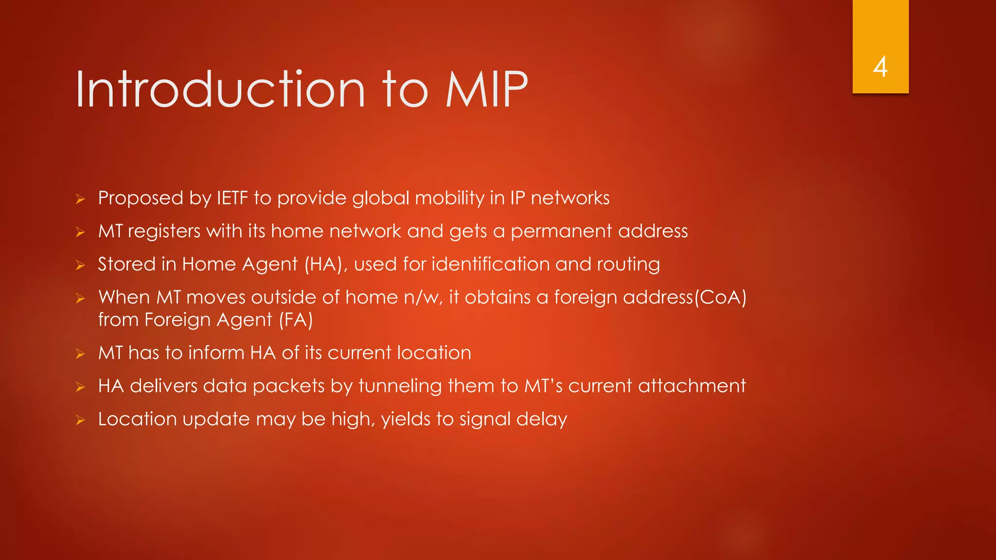 Introduction to MIP
 Proposed by IETF to provide global mobility in IP networks
 MT registers with its home network and gets a permanent address
 Stored in Home Agent (HA), used for identification and routing
 When MT moves outside of home n/w, it obtains a foreign address(CoA)
from Foreign Agent (FA)
 MT has to inform HA of its current location
 HA delivers data packets by tunneling them to MT’s current attachment
 Location update may be high, yields to signal delay
4
 