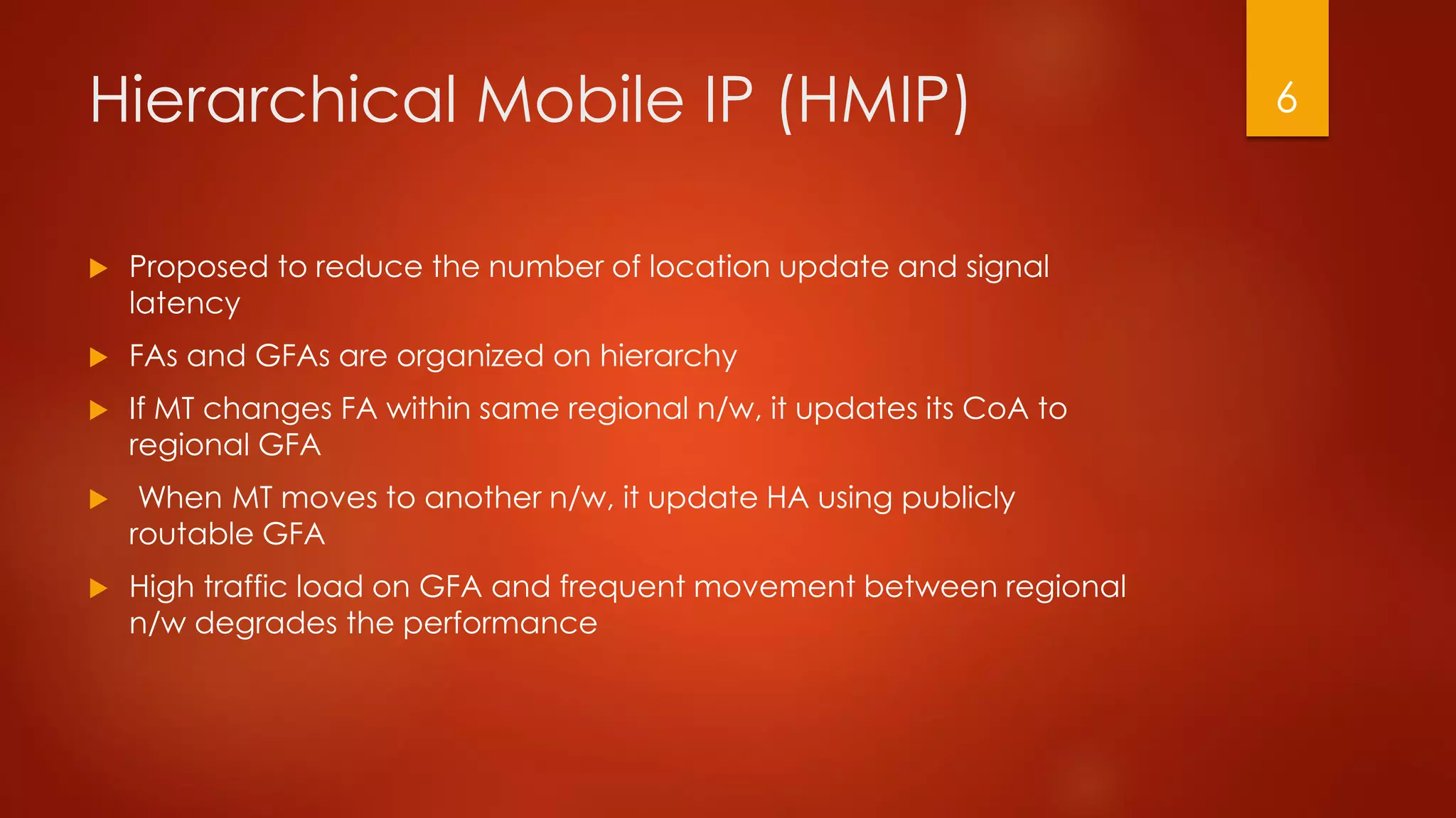 Hierarchical Mobile IP (HMIP)
 Proposed to reduce the number of location update and signal
latency
 FAs and GFAs are organized on hierarchy
 If MT changes FA within same regional n/w, it updates its CoA to
regional GFA
 When MT moves to another n/w, it update HA using publicly
routable GFA
 High traffic load on GFA and frequent movement between regional
n/w degrades the performance
6
 