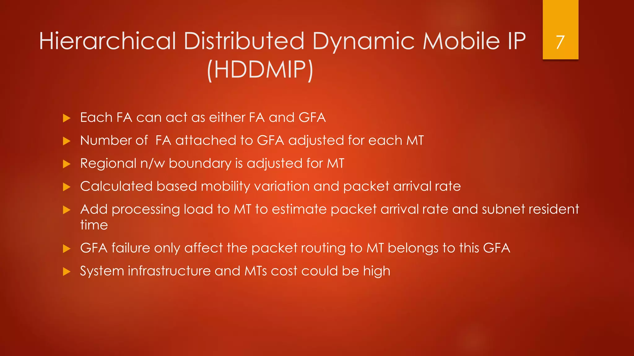 Hierarchical Distributed Dynamic Mobile IP
(HDDMIP)
 Each FA can act as either FA and GFA
 Number of FA attached to GFA adjusted for each MT
 Regional n/w boundary is adjusted for MT
 Calculated based mobility variation and packet arrival rate
 Add processing load to MT to estimate packet arrival rate and subnet resident
time
 GFA failure only affect the packet routing to MT belongs to this GFA
 System infrastructure and MTs cost could be high
7
 