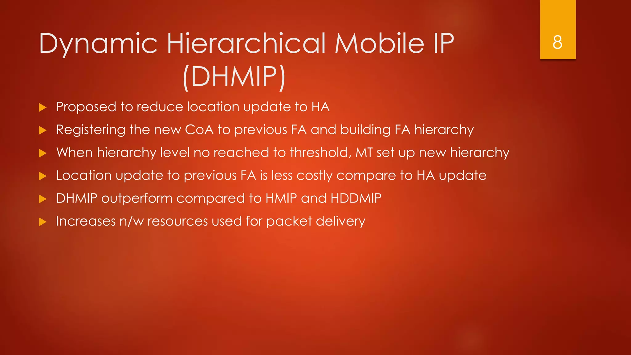 Dynamic Hierarchical Mobile IP
(DHMIP)
 Proposed to reduce location update to HA
 Registering the new CoA to previous FA and building FA hierarchy
 When hierarchy level no reached to threshold, MT set up new hierarchy
 Location update to previous FA is less costly compare to HA update
 DHMIP outperform compared to HMIP and HDDMIP
 Increases n/w resources used for packet delivery
8
 