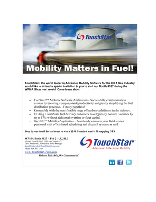 TouchStar®, the world leader in Advanced Mobility Software for the Oil & Gas Industry,
would like to extend a special invitation to you to visit our Booth #527 during the
WPMA Show next week! Come learn about:


        FuelWare™ Mobility Software Application - Successfully combats margin
         erosion by boosting company-wide productivity and greatly simplifying the fuel
         distribution processes. Totally paperless!
        Compatible with the most flexible range of hardware platforms in the industry.
        Existing TouchStar® fuel delivery customers have typically boosted volumes by
         up to 17% without additional overtime or fleet capital.
        ServiCE™ Mobility Application - Seamlessly connects your field service
         personnel with office-based scheduling and dispatch systems as well.

Stop by our booth for a chance to win a $140 Garmin® nuvi® 50 mapping GPS

WPMA Booth #527 – Feb 21-23, 2012
Mirage Hotel Exhibit Hall, Las Vegas, NV
Dave Fredericks, TouchStar Sales Manager
david.fredericks@TouchStarGroup.com
Phone 918.307.7180
www.TouchStarGroup.com
         Others Talk ROI, We Guarantee It!
 