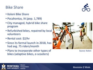 Bike Share
• Koloni Bike Share
• Pocahontas, IA (pop. 1,789)
• City managed, hybrid bike share
program
• Refurbished bikes, repaired by local
volunteers
• Rental cost: $2/hr
• Since its formal launch in 2018, has
had avg. 75 riders/month
• Plans to incorporate other types of
bikes (adaptive bikes, e-scooters)
Source: Koloni
 