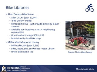 Bike Libraries
• Allen County Bike Share
• Allen Co., KS (pop. 12,444)
• "Bike Library" model
• Rental cost: FREE – just provide picture ID & sign
a waiver
• Available at 6 locations across 4 neighboring
communities
• Grant funded through BCBS of KS
• Maintained by local bike shop
• Millinocket Memorial Library
• Millinocket, ME (pop. 4,269)
• Bikes, Boats, Skis, Snowshoes – Gear Library
• Offers Bike repairs too Source: Thrive Allen County
 