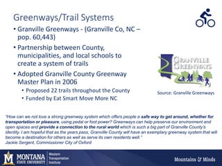 Greenways/Trail Systems
• Granville Greenways - (Granville Co, NC –
pop. 60,443)
• Partnership between County,
municipalities, and local schools to
create a system of trails
• Adopted Granville County Greenway
Master Plan in 2006
• Proposed 22 trails throughout the County
• Funded by Eat Smart Move More NC
“How can we not love a strong greenway system which offers people a safe way to get around, whether for
transportation or pleasure, using pedal or foot power? Greenways can help preserve our environment and
open spaces and provide a connection to the rural world which is such a big part of Granville County’s
identity. I am hopeful that as the years pass, Granville County will have an exemplary greenway system that will
become a destination for others as well as serve its own residents well.”
Jackie Sergent, Commissioner City of Oxford
Source: Granville Greenways
 
