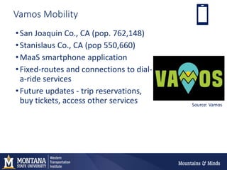 Vamos Mobility
•San Joaquin Co., CA (pop. 762,148)
•Stanislaus Co., CA (pop 550,660)
•MaaS smartphone application
•Fixed-routes and connections to dial-
a-ride services
•Future updates - trip reservations,
buy tickets, access other services Source: Vamos
 
