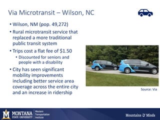 Via Microtransit – Wilson, NC
• Wilson, NM (pop. 49,272)
• Rural microtransit service that
replaced a more traditional
public transit system
• Trips cost a flat fee of $1.50
• Discounted for seniors and
people with a disability
• City has seen significant
mobility improvements
including better service area
coverage across the entire city
and an increase in ridership
Source: Via
 
