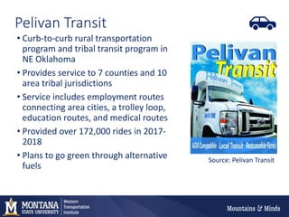 Pelivan Transit
• Curb-to-curb rural transportation
program and tribal transit program in
NE Oklahoma
• Provides service to 7 counties and 10
area tribal jurisdictions
• Service includes employment routes
connecting area cities, a trolley loop,
education routes, and medical routes
• Provided over 172,000 rides in 2017-
2018
• Plans to go green through alternative
fuels
Source: Pelivan Transit
 
