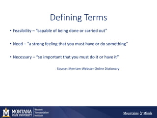 Defining Terms
• Feasibility – “capable of being done or carried out”
• Need – “a strong feeling that you must have or do something”
• Necessary – “so important that you must do it or have it”
Source: Merriam-Webster Online Dictionary
 