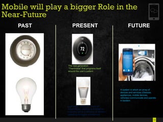 10
Mobile will play a bigger Role in the
Near-Future
PAST PRESENT FUTURE
The next generation
―Thermostat‖ that programs itself
around the user‘s pattern
Light bulbs which can ‗on or off‘
automatically ,blinking to indicate an
incoming call or notification in tandem
operating through a smartphone
A system in which an array of
devices and services (Glasses,
appliances, mobile devices,
vehicles) communicate and operate
in tandem
 