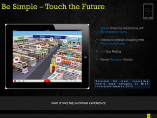 24
Be Simple – Touch the Future
• Virtual shopping experience with
3D pharmacy store.
• Interactive mobile shopping with
Pharmacist Avatar
• 4.5 Star Rating
• Newer Revenue Stream
S e l e c t e d f o r m o s t i n n o v a t i v e
m o b i l e a p p s c a t e g o r y a t M I T X
I n n o v a t i o n A w a r d s 2 0 1 3
SIMPLIFYING THE SHOPPING EXPERIENCE
 