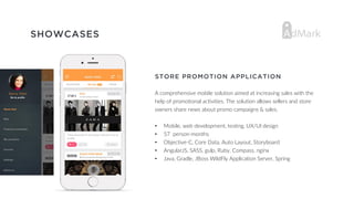 SHOWCASES
STORE PROMOTION APPLICATION
A comprehensive mobile solution aimed at increasing sales with the
help of promotional activities. The solution allows sellers and store
owners share news about promo campaigns & sales.
• Mobile, web development, testing, UX/UI design
• 57 person-months
• Objective-C, Core Data, Auto Layout, Storyboard
• AngularJS, SASS, gulp, Ruby, Compass, nginx
• Java, Gradle, JBoss WildFly Application Server, Spring
 