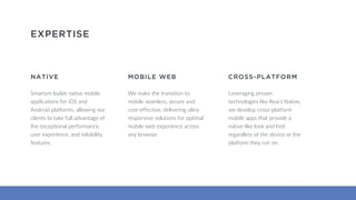 Smartym builds native mobile
applications for iOS and
Android platforms, allowing our
clients to take full advantage of
the exceptional performance,
user experience, and reliability
features.
EXPERTISE
NATIVE
Leveraging proven
technologies like React Native,
we develop cross-platform
mobile apps that provide a
native-like look and feel
regardless of the device or the
platform they run on.
CROSS-PLATFORM
We make the transition to
mobile seamless, secure and
cost-effective, delivering ultra-
responsive solutions for optimal
mobile web experience across
any browser.
MOBILE WEB
 