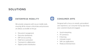 SOLUTIONS
ENTERPRISE MOBILITY
We provide companies with secure mobile tools,
ensuring all the mission-critical data and processes
are always accessible on the go:
• Document management
• Executive dashboards
• ERP and accounting
• Field force automation
• Teamwork & collaboration
• Digital content distribution
CONSUMER APPS
Designed with a focus on smooth, personalized
user experience, our consumer-facing apps keep
your customers loyal and engaged:
• Social networking
• M-commerce
• E-learning
• Lifestyle & sport
• Self-care applications
• Media & Entertainment
 