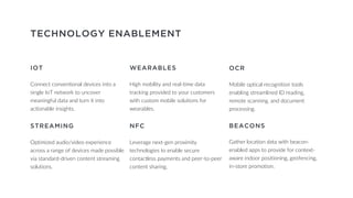 TECHNOLOGY ENABLEMENT
IOT
Connect conventional devices into a
single IoT network to uncover
meaningful data and turn it into
actionable insights.
WEARABLES
High mobility and real-time data
tracking provided to your customers
with custom mobile solutions for
wearables.
OCR
Mobile optical recognition tools
enabling streamlined ID reading,
remote scanning, and document
processing.
STREAMING
Optimized audio/video experience
across a range of devices made possible
via standard-driven content streaming
solutions.
NFC
Leverage next-gen proximity
technologies to enable secure
contactless payments and peer-to-peer
content sharing.
BEACONS
Gather location data with beacon-
enabled apps to provide for context-
aware indoor positioning, geofencing,
in-store promotion.
 